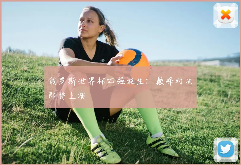 俄罗斯世界杯四强诞生:巅峰对决即将上演