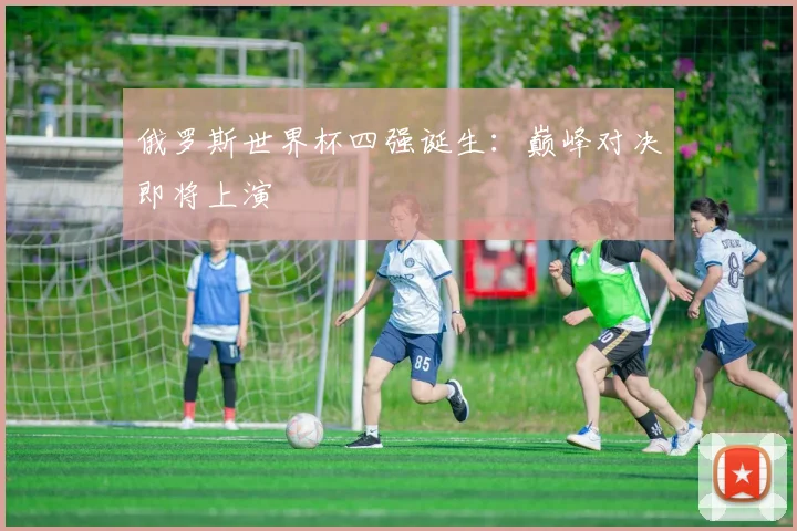 俄罗斯世界杯四强诞生:巅峰对决即将上演
